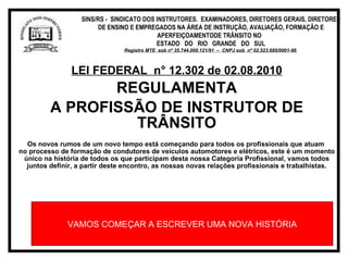 LEI FEDERAL  n° 12.302 de 02.08.2010 REGULAMENTA A PROFISSÃO DE INSTRUTOR DE TRÂNSITO Os novos rumos de um novo tempo está começando para todos os profissionais que atuam  no processo de formação de condutores de veículos automotores e elétricos, este é um momento único na história de todos os que participam desta nossa Categoria Profissional, vamos todos juntos definir, a partir deste encontro, as nossas novas relações profissionais e trabalhistas. VAMOS COMEÇAR A ESCREVER UMA NOVA HISTÓRIA SINS/RS -  SINDICATO DOS INSTRUTORES.  EXAMINADORES, DIRETORES GERAIS, DIRETORES DE ENSINO E EMPREGADOS NA ÁREA DE INSTRUÇÃO, AVALIAÇÃO, FORMAÇÃO E APERFEIÇOAMENTODE TRÂNSITO NO  ESTADO  DO  RIO  GRANDE  DO  SUL Registro MTE  sob nº 35.744.000.121/91  –  CNPJ sob  nº 02.523.685/0001-86   