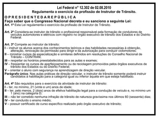 Lei Federal n° 12.302 de 02.08.2010 Regulamenta o exercício da profissão de Instrutor de Trânsito. O P R E S I D E N T E D A R E P Ú B L I C A Faço saber que o Congresso Nacional decreta e eu sanciono a seguinte Lei: Art. 1º  Esta Lei regulamenta o exercício da profissão de Instrutor de Trânsito. Art. 2º  Considera-se instrutor de trânsito o profissional responsável pela formação de condutores de veículos automotores e elétricos com registro no órgão executivo de trânsito dos Estados e do Distrito Federal. Art. 3º  Compete ao instrutor de trânsito: I  – instruir os alunos acerca dos conhecimentos teóricos e das habilidades necessárias à obtenção, alteração, renovação da permissão para dirigir e da autorização para conduzir ciclomotores; II  – ministrar cursos de especialização e similares definidos em resoluções do Conselho Nacional de Trânsito – CONTRAN; III  – respeitar os horários preestabelecidos para as aulas e exames; IV  – freqüentar os cursos de aperfeiçoamento ou de reciclagem promovidos pelos órgãos executivos de trânsito dos Estados ou do Distrito Federal; V  – orientar o aluno com segurança na aprendizagem de direção veicular. Parágrafo único . Nas aulas práticas de direção veicular, o instrutor de trânsito somente poderá instruir candidatos à habilitação para a categoria igual ou inferior àquela em que esteja habilitado. Art. 4º  São requisitos para o exercício da atividade de instrutor de trânsito: I  – ter, no mínimo, 21 (vinte e um) anos de idade; II  – ter, pelo menos, 2 (dois) anos de efetiva habilitação legal para a condução de veículo e, no mínimo um 1 (ano) na categoria D; III  – não ter cometido nenhuma infração de trânsito de natureza gravíssima nos últimos 60 (sessenta) dias; IV  – ter concluído o ensino médio; V  – possuir certificado de curso específico realizado pelo órgão executivo de trânsito; 