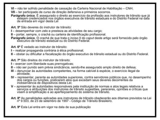 VI  – não ter sofrido penalidade de cassação da Carteira Nacional de Habilitação – CNH; VII  – ter participado de curso de direção defensiva e primeiros socorros. Parágrafo único . É assegurado o direito ao exercício da profissão aos instrutores de trânsito que já estejam credenciados nos órgãos executivos de trânsito estaduais e do Distrito Federal na data de entrada em vigor desta Lei Art. 5º  São deveres do instrutor de trânsito: I  – desempenhar com zelo e presteza as atividades de seu cargo; II  – portar, sempre, o crachá ou carteira de identificação profissional. Parágrafo único . O crachá de que trata o inciso II do  caput  deste artigo será fornecido pelo órgão executivo de trânsito estadual ou do Distrito Federal. Art. 6º  É vedado ao instrutor de trânsito: I  – realizar propaganda contrária à ética profissional; II  – obstar ou dificultar a fiscalização do órgão executivo de trânsito estadual ou do Distrito Federal. Art. 7º  São direitos do instrutor de trânsito: I  – exercer com liberdade suas prerrogativas; II  – não ser punido sem prévia sindicância, sendo-lhe assegurado amplo direito de defesa; III  – denunciar às autoridades competentes, na forma cabível à espécie, o exercício ilegal da atividade; IV  – representar, perante as autoridades superiores, contra servidores públicos que, no desempenho dos cargos ou funções, praticarem atos que excedam seus deveres decorrentes da inobservância de dispositivos desta Lei; V  – apresentar às autoridades responsáveis pela instituição de normas e atos legais relativos a serviços e atribuições dos instrutores de trânsito sugestões, pareceres, opiniões e críticas que visem à simplificação e ao aperfeiçoamento do sistema de trânsito. Art. 8º  As penalidades aplicadas aos instrutores de trânsito obedecerão aos ditames previstos na Lei nº 9.503, de 23 de setembro de 1997 - Código de Trânsito Brasileiro. Art. 9º  Esta Lei entra em vigor na data de sua publicação 