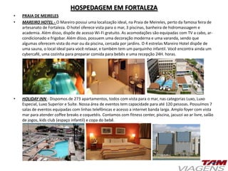 HOSPEDAGEM EM FORTALEZA
• PRAIA DE MEIRELES
• MAREIRO HOTEL - O Mareiro possui uma localização ideal, na Praia de Meireles, perto da famosa feira de
artesanato de Fortaleza. O hotel oferece vista para o mar, 3 piscinas, banheira de hidromassagem e
academia. Além disso, dispõe de acesso Wi-Fi gratuito. As acomodações são equipadas com TV a cabo, ar-
condicionado e frigobar. Além disso, possuem uma decoração moderna e uma varanda, sendo que
algumas oferecem vista do mar ou da piscina, cercada por jardins. O 4 estrelas Mareiro Hotel dispõe de
uma sauna, o local ideal para você relaxar, e também tem um parquinho infantil. Você encontra ainda um
cybercafé, uma cozinha para preparar comida para bebês e uma recepção 24H. horas.
• HOLIDAY INN - Dispomos de 273 apartamentos, todos com vista para o mar, nas categorias Luxo, Luxo
Especial, Luxo Superior e Suíte. Nossa área de eventos tem capacidade para até 120 pessoas. Possuímos 7
salas de eventos equipadas com linhas telefônicas e acesso a internet banda larga. Amplo foyer com vista
mar para atender coffee breaks e coquetéis. Contamos com fitness center, piscina, jacuzzi ao ar livre, salão
de jogos, kids club (espaço infantil) e copa do bebê.
 