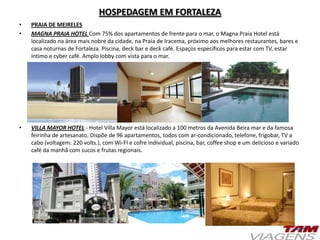 HOSPEDAGEM EM FORTALEZA
• PRAIA DE MEIRELES
• MAGNA PRAIA HOTEL Com 75% dos apartamentos de frente para o mar, o Magna Praia Hotel está
localizado na área mais nobre da cidade, na Praia de Iracema, próximo aos melhores restaurantes, bares e
casa noturnas de Fortaleza. Piscina, deck bar e deck café. Espaços específicos para estar com TV, estar
íntimo e cyber café. Amplo lobby com vista para o mar.
• VILLA MAYOR HOTEL - Hotel Villa Mayor está localizado a 100 metros da Avenida Beira mar e da famosa
feirinha de artesanato. Dispõe de 96 apartamentos, todos com ar-condicionado, telefone, frigobar, TV a
cabo (voltagem: 220 volts.), com Wi-FI e cofre individual, piscina, bar, coffee shop e um delicioso e variado
café da manhã com sucos e frutas regionais.
 