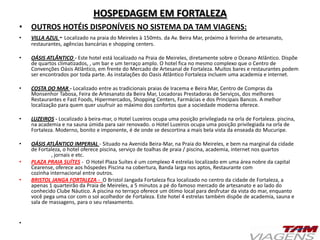 HOSPEDAGEM EM FORTALEZA
• OUTROS HOTÉIS DISPONÍVEIS NO SISTEMA DA TAM VIAGENS:
• VILLA AZUL - Localizado na praia do Meireles à 150mts. da Av. Beira Mar, próximo à feirinha de artesanato,
restaurantes, agências bancárias e shopping centers.
• OÁSIS ATLÂNTICO - Este hotel está localizado na Praia de Meireles, diretamente sobre o Oceano Atlântico. Dispõe
de quartos climatizados, , um bar e um terraço amplo. O hotel fica no mesmo complexo que o Centro de
Convenções Oásis Atlântico, em frente do Mercado de Artesanal de Fortaleza. Muitos bares e restaurantes podem
ser encontrados por toda parte. As instalações do Oasis Atlântico Fortaleza incluem uma academia e internet.
• COSTA DO MAR - Localizado entre as tradicionais praias de Iracema e Beira Mar, Centro de Compras da
Monsenhor Tabosa, Feira de Artesanato da Beira Mar, Locadoras Prestadoras de Serviços, dos melhores
Restaurantes e Fast Foods, Hipermercados, Shopping Centers, Farmácias e dos Principais Bancos. A melhor
localização para quem quer usufruir ao máximo dos confortos que a sociedade moderna oferece.
• LUZEIROS - Localizado à beira-mar, o Hotel Luzeiros ocupa uma posição privilegiada na orla de Fortaleza. piscina,
na academia e na sauna úmida para sair renovado. o Hotel Luzeiros ocupa uma posição privilegiada na orla de
Fortaleza. Moderno, bonito e imponente, é de onde se descortina a mais bela vista da enseada do Mucuripe.
• OÁSIS ATLÂNTICO IMPERIAL - Situado na Avenida Beira-Mar, na Praia do Meireles, e bem na marginal da cidade
de Fortaleza, o hotel oferece piscina, serviço de toalhas de praia / piscina, academia, internet nos quartos
, jornais e etc.
• PLAZA PRAIA SUÍTES - O Hotel Plaza Suítes é um complexo 4 estrelas localizado em uma área nobre da capital
Cearense, oferece aos hóspedes Piscina na cobertura, Banda larga nos aptos, Restaurante com
cozinha internacional entre outros.
• BRISTOL JANGA FORTALEZA - O Bristol Jangada Fortaleza fica localizado no centro da cidade de Fortaleza, a
apenas 1 quarteirão da Praia de Meireles, a 5 minutos a pé do famoso mercado de artesanato e ao lado do
conhecido Clube Náutico. A piscina no terraço oferece um ótimo local para desfrutar da vista do mar, enquanto
você pega uma cor com o sol acolhedor de Fortaleza. Este hotel 4 estrelas também dispõe de academia, sauna e
sala de massagens, para o seu relaxamento.
•
 