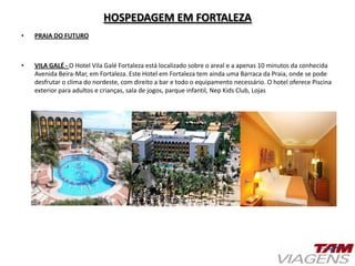 HOSPEDAGEM EM FORTALEZA
• PRAIA DO FUTURO
• VILA GALÉ - O Hotel Vila Galé Fortaleza está localizado sobre o areal e a apenas 10 minutos da conhecida
Avenida Beira-Mar, em Fortaleza. Este Hotel em Fortaleza tem ainda uma Barraca da Praia, onde se pode
desfrutar o clima do nordeste, com direito a bar e todo o equipamento necessário. O hotel oferece Piscina
exterior para adultos e crianças, sala de jogos, parque infantil, Nep Kids Club, Lojas
 