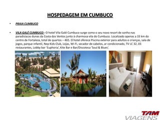 HOSPEDAGEM EM CUMBUCO
• PRAIA CUMBUCO
• VILA GALÉ CUMBUCO - O hotel Vila Galé Cumbuco surge como o seu novo resort de sonho nas
paradisíacas dunas da Costa dos Ventos junto à charmosa vila do Cumbuco. Localizado apenas a 33 km do
centro de Fortaleza, total de quartos – 465. O hotel oferece Piscina exterior para adultos e crianças, sala de
jogos, parque infantil, Nep Kids Club, Lojas, Wi-Fi, secador de cabelos, ar condicionado, TV LC 32, 03
restaurantes, Lobby bar 'Euphoria‘, Kite Bar e Bar/Discoteca 'Soul & Blues‘.
 