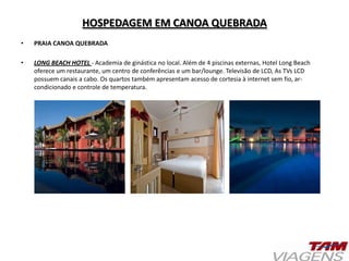 HOSPEDAGEM EM CANOA QUEBRADA
• PRAIA CANOA QUEBRADA
• LONG BEACH HOTEL - Academia de ginástica no local. Além de 4 piscinas externas, Hotel Long Beach
oferece um restaurante, um centro de conferências e um bar/lounge. Televisão de LCD, As TVs LCD
possuem canais a cabo. Os quartos também apresentam acesso de cortesia à internet sem fio, ar-
condicionado e controle de temperatura.
 