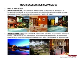 HOSPEDAGEM EM JERICOACOARA
• PRAIA DE JERICOACOARA
• POUSADA SURFING JERI - Pousada Surfing Jeri está situada na idílica Praia de Jericoacoara, a
aproximadamente 4 horas de carro de Fortaleza. O estabelecimento oferece informações turísticas,
atividades de kitesurf e windsurfing, além de passeios a cavalo e de buggy.
• POUSADA VILA KALANGO - Café da manhã de cortesia todas as manhãs, piscina externa. O acesso de
cortesia à internet sem fio está disponível nas áreas comuns do estabelecimento. As comodidades
adicionais deste estabelecimento incluem lavanderia, um jardim e uma televisão no saguão do hotel.
 