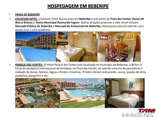 HOSPEDAGEM EM BEBERIPE
• PRAIA DE BEBERIPE
• COLISEUM HOTEL - Coliseum Hotel fica na praia em Beberibe e está perto de Praia das Fontes, Dunas de
Morro Branco e Teatro Municipal Raimundo Fagner. Outras atrações próximas a este resort incluem
Mercado Público de Beberibe e Mercado de Artesanato de Beberibe, Hotel possui piscina externa, uma
sauna seca e uma academia.
• PARQUE DAS FONTES - O Hotel Parque das Fontes está localizado no município de Beberibe, a 80 km (1
hora) do aeroporto internacional de Fortaleza, na Praia das Fontes, ao lado de uma vila de pescadores e
rodeado de dunas, falésias, lagoas e fontes cristalinas. O hotel oferece restaurante, sauna, quadra de tênis,
academia, parquinho e etc.
 