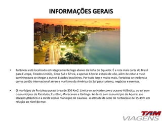 INFORMAÇÕES GERAIS
• Fortaleza está localizada estrategicamente logo abaixo da linha do Equador. É a rota mais curta do Brasil
para Europa, Estados Unidos, Cone Sul e África, a apenas 6 horas e meia de vôo, além de estar a meio
caminho para se chegar a outros Estados brasileiros. Por tudo isso e muito mais, Fortaleza se credencia
como portão internacional aéreo e marítimo da América do Sul para turismo, negócios e eventos.
• O município de Fortaleza possui área de 336 Km2. Limita-se ao Norte com o oceano Atlântico, ao sul com
os municípios de Pacatuba, Euzébio, Maracanaú e Itaitinga. Ao leste com o munícipio de Aquiraz e o
Oceano Atlântico e a Oeste com o município de Caucaia . A altitude da sede de Fortaleza é de 15,49m em
relação ao nível do mar.
 