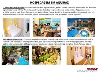 HOSPEDAGEM EM AQUIRAZ
O Beach Park Acqua Resort possui quadras de tênis e poliesportiva, fitness center, kid’s club, restaurante, bar molhado
e piscina de borda infinita. Além disso, entrecortando todo o empreendimento ainda existe o Acqualink, um rio
artificial que leva você do conforto do resort à diversão do Parque Aquático. Resort de padrão internacional, com 143
apartamentos localizados à beira-mar, dentro do Complexo Beach Park, ao lado do Parque Aquático.
Beach Park Suites Resort - Com uma ampla área de lazer, o Beach Park Suítes Resort possui ambientes tradicional e
familiar. Com fácil acesso ao Parque Aquático, este é o Resort ideal para famílias com crianças pequenas. Resort de
padrão internacional, com 182 apartamentos localizados à beira-mar, dentro do Complexo Beach Park, ao lado do
Parque Aquático.
 