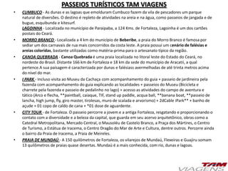 PASSEIOS TURÍSTICOS TAM VIAGENS
• CUMBUCO - As dunas e as lagoas que emolduram Cumbuco fazem da vila de pescadores um parque
natural de diversões. O destino é repleto de atividades na areia e na água, como passeios de jangada e de
bugue, esquibunda e kitesurf.
LAGOINHA - Localizada no município de Paraipaba, a 124 Kms. de Fortaleza, Lagoinha é um dos cartões
postais do Ceará.
• MORRO BRANCO - Localizada a 4 km do município de Beberibe, a praia do Morro Branco é famosa por
sediar um dos carnavais de rua mais concorridos da costa leste. A praia possui um cenário de falésias e
areias coloridas, bastante utilizadas como matéria-prima para o artesanato típico da região.
• CANOA QUEBRADA - Canoa Quebrada é uma praia localizada no litoral leste do Estado do Ceará, no
nordeste do Brasil. Distante 166 km de Fortaleza e 18 km da sede do município de Aracatii, a qual
pertence.A sua paisagem é caracterizada por dunas e falésiass avermelhadas de até trinta metros acima
do nível do mar.
• I PARK - Incluso visita ao Museu da Cachaça com acompanhamento do guia + passeio de jardineira pela
fazenda com acompanhamento do guia explicando as localidades + passeios do Museu (Bicicleta e
charrete pela fazenda e passeio de pedalinho no lago) + acesso as atividades do campo de aventura e
tático (Arco e flecha, **paintball, caiaque, TIF, stand up paddle, acqua ball, **banana boat, **passeio de
lancha, high jump, fly, giro master, tirolesas, muro de scalada e arvorismo) + 2dCable iPark** + banho de
açude + 01 copo de caldo de cana + *01 dose de aguardente.
• CITY TOUR - de Fortaleza. O passeio percorre a jovem e a antiga Fortaleza, resgatando e proporcionando o
contato com a diversidade e a beleza da capital, que guarda em seu acervo arquitetônico, obras como a
Catedral Metropolitana, Mercado Central, o Mausoléu de Castelo Branco, a Praça dos Mártires, o Centro
de Turismo, a Estátua de Iracema, o Centro Dragão do Mar de Arte e Cultura, dentre outros. Percorre ainda
o bairro da Praia de Iracema, a Praia de Meireles.
• PRAIA DE MUNDAÚ - A 150 quilômetros de Fortaleza, os vilarejos de Mundaú, Flexeiras e Guajiru somam
13 quilômetros de praias quase desertas. Mundaú é a mais conhecida, com rio, dunas e lagoas.
 