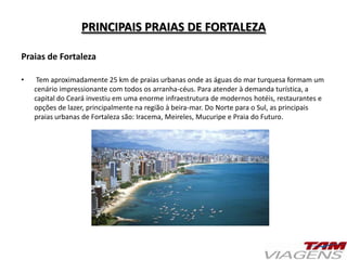 PRINCIPAIS PRAIAS DE FORTALEZA
Praias de Fortaleza
• Tem aproximadamente 25 km de praias urbanas onde as águas do mar turquesa formam um
cenário impressionante com todos os arranha-céus. Para atender à demanda turística, a
capital do Ceará investiu em uma enorme infraestrutura de modernos hotéis, restaurantes e
opções de lazer, principalmente na região à beira-mar. Do Norte para o Sul, as principais
praias urbanas de Fortaleza são: Iracema, Meireles, Mucuripe e Praia do Futuro.
 