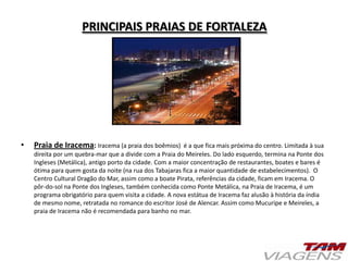 PRINCIPAIS PRAIAS DE FORTALEZA
• Praia de Iracema: Iracema (a praia dos boêmios) é a que fica mais próxima do centro. Limitada à sua
direita por um quebra-mar que a divide com a Praia do Meireles. Do lado esquerdo, termina na Ponte dos
Ingleses (Metálica), antigo porto da cidade. Com a maior concentração de restaurantes, boates e bares é
ótima para quem gosta da noite (na rua dos Tabajaras fica a maior quantidade de estabelecimentos). O
Centro Cultural Dragão do Mar, assim como a boate Pirata, referências da cidade, ficam em Iracema. O
pôr-do-sol na Ponte dos Ingleses, também conhecida como Ponte Metálica, na Praia de Iracema, é um
programa obrigatório para quem visita a cidade. A nova estátua de Iracema faz alusão à história da índia
de mesmo nome, retratada no romance do escritor José de Alencar. Assim como Mucuripe e Meireles, a
praia de Iracema não é recomendada para banho no mar.
 