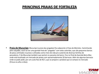 PRINCIPAIS PRAIAS DE FORTALEZA
• Praia de Mucuripe: Mucuripe (a praia das jangadas) fica adjacente à Praia do Meireles. Caminhando
pelo calçadão, você vai ver uma grande frota de "jangadas" com velas coloridas, que são pequenos barcos
de pesca alinhados na praia e utilizadas como meio de vida pra sustento de diversas famílias de
pescadores. É do Mucuripe também que partem os passeios de barco. Fica no final da Avenida Beira Mar,
onde está localizado um mercado de peixes com aproximadamente 20 barracas. Além de algumas barracas
onde se pode pedir, por um custo fixo de R$ 5, que se prepare o produto que se compra no mercado
(fritura no alho e óleo).
 