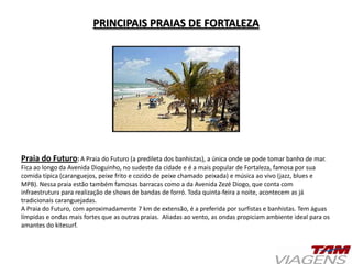 PRINCIPAIS PRAIAS DE FORTALEZA
Praia do Futuro: A Praia do Futuro (a predileta dos banhistas), a única onde se pode tomar banho de mar.
Fica ao longo da Avenida Dioguinho, no sudeste da cidade e é a mais popular de Fortaleza, famosa por sua
comida típica (caranguejos, peixe frito e cozido de peixe chamado peixada) e música ao vivo (jazz, blues e
MPB). Nessa praia estão também famosas barracas como a da Avenida Zezé Diogo, que conta com
infraestrutura para realização de shows de bandas de forró. Toda quinta-feira a noite, acontecem as já
tradicionais caranguejadas.
A Praia do Futuro, com aproximadamente 7 km de extensão, é a preferida por surfistas e banhistas. Tem águas
límpidas e ondas mais fortes que as outras praias. Aliadas ao vento, as ondas propiciam ambiente ideal para os
amantes do kitesurf.
 
