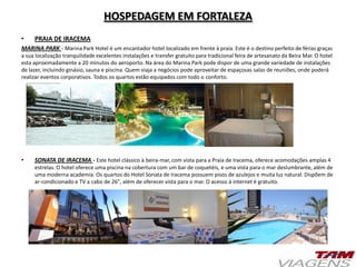 HOSPEDAGEM EM FORTALEZA
• PRAIA DE IRACEMA
MARINA PARK - Marina Park Hotel é um encantador hotel localizado em frente à praia. Este é o destino perfeito de férias graças
a sua localização tranquilidade excelentes instalações e transfer gratuito para tradicional feira de artesanato da Beira Mar. O hotel
esta aproximadamente a 20 minutos do aeroporto. Na área do Marina Park pode dispor de uma grande variedade de instalações
de lazer, incluindo ginásio, sauna e piscina. Quem viaja a negócios pode aproveitar de espaçosas salas de reuniões, onde poderá
realizar eventos corporativos. Todos os quartos estão equipados com todo o conforto.
• SONATA DE IRACEMA - Este hotel clássico à beira-mar, com vista para a Praia de Iracema, oferece acomodações amplas 4
estrelas. O hotel oferece uma piscina na cobertura com um bar de coquetéis, e uma vista para o mar deslumbrante, além de
uma moderna academia. Os quartos do Hotel Sonata de Iracema possuem pisos de azulejos e muita luz natural. Dispõem de
ar-condicionado e TV a cabo de 26", além de oferecer vista para o mar. O acesso à internet é gratuito.
 