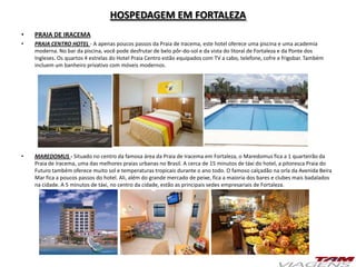 HOSPEDAGEM EM FORTALEZA
• PRAIA DE IRACEMA
• PRAIA CENTRO HOTEL - A apenas poucos passos da Praia de Iracema, este hotel oferece uma piscina e uma academia
moderna. No bar da piscina, você pode desfrutar de belo pôr-do-sol e da vista do litoral de Fortaleza e da Ponte dos
Ingleses. Os quartos 4 estrelas do Hotel Praia Centro estão equipados com TV a cabo, telefone, cofre e frigobar. Também
incluem um banheiro privativo com móveis modernos.
• MAREDOMUS - Situado no centro da famosa área da Praia de Iracema em Fortaleza, o Maredomus fica a 1 quarteirão da
Praia de Iracema, uma das melhores praias urbanas no Brasil. A cerca de 15 minutos de táxi do hotel, a pitoresca Praia do
Futuro também oferece muito sol e temperaturas tropicais durante o ano todo. O famoso calçadão na orla da Avenida Beira
Mar fica a poucos passos do hotel. Ali, além do grande mercado de peixe, fica a maioria dos bares e clubes mais badalados
na cidade. A 5 minutos de táxi, no centro da cidade, estão as principais sedes empresariais de Fortaleza.
 