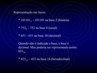 Representação nas bases

   * 1011012 - 101101 na base 2 (binária)

   * 7528 - 752 na base 8 (octal)

   * 651 - 651 na base 10 (decimal)

   Quando não é indicada a base, a base é
   decimal. Mas poderia ser representado assim:
   65110

   * 42316 - 423 na base 16 (hexadecimal)
 