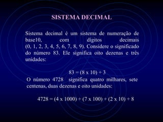SISTEMA DECIMAL

Sistema decimal é um sistema de numeração de
base10,           com           dígitos       decimais
(0, 1, 2, 3, 4, 5, 6, 7, 8, 9). Considere o significado
do número 83. Ele significa oito dezenas e três
unidades:

                   83 = (8 x 10) + 3
O número 4728 significa quatro milhares, sete
centenas, duas dezenas e oito unidades:

     4728 = (4 x 1000) + (7 x 100) + (2 x 10) + 8
 