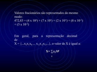 Valores fracionários são representados do mesmo
modo:
472,83 = (4 x 10²) + (7 x 10¹) + (2 x 10°) + (8 x 10-1)
+ (3 x 10-2)


Em geral, para a representação decimal
de
X = {...x2x1x0 ... x-1x-2x-3...}, o valor de X é igual a:

                           X= ∑xi10i
                               i
 