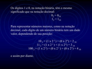 Os dígitos 1 e 0, na notação binária, têm o mesmo
significado que na notação decimal:
                                  02 = 010
                                  12 = 110

Para representar números maiores, como na notação
decimal, cada dígito de um número binário tem um dado
valor, dependendo de sua posição:

                       10 2 = (1 x 2 1 ) + (0 x 2°) = 2 10
                     11 2 = (1 x 2 1 ) + (1 x 2°) = 3 10
              100 2 = (1 x 2 2) + (0 x 2 1 ) + (0 x 2°) = 4 10

e assim por diante.
 