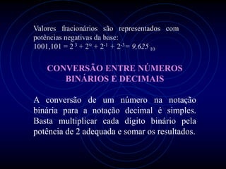Valores fracionários são representados com
potências negativas da base:
1001,101 = 2 3 + 2° + 2-1 + 2-3= 9,625 10

   CONVERSÃO ENTRE NÚMEROS
      BINÁRIOS E DECIMAIS

A conversão de um número na notação
binária para a notação decimal é simples.
Basta multiplicar cada dígito binário pela
potência de 2 adequada e somar os resultados.
 