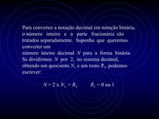 Para converter a notação decimal em notação binária,
o número inteiro e a parte fracionária são
tratados separadamente. Suponha que queremos
converter um
número inteiro decimal N para a forma binária.
Se dividirmos N por 2, no sistema decimal,
obtendo um quociente N1 e um resto R1, podemos
escrever:

         N = 2 x N1 + R1       R1 = 0 ou 1
 