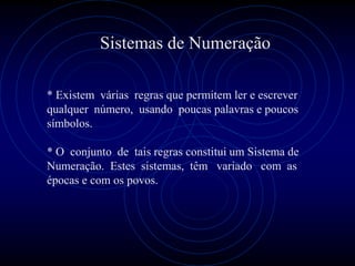 Sistemas de Numeração

* Existem várias regras que permitem ler e escrever
qualquer número, usando poucas palavras e poucos
símbolos.

* O conjunto de tais regras constitui um Sistema de
Numeração. Estes sistemas, têm variado com as
épocas e com os povos.
 