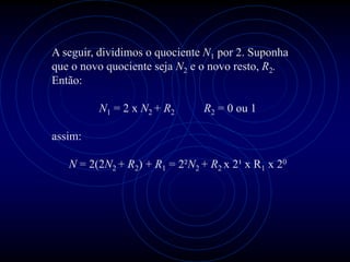 A seguir, dividimos o quociente N1 por 2. Suponha
que o novo quociente seja N2 e o novo resto, R2.
Então:

         N1 = 2 x N2 + R2       R2 = 0 ou 1

assim:

   N = 2(2N2 + R2) + R1 = 2²N2 + R2 x 2¹ x R1 x 20
 