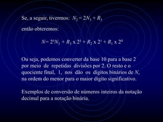 Se, a seguir, tivermos: N2 = 2N3 + R3
então obteremos:

         N= 2³N3 + R3 x 2² + R2 x 2¹ + R1 x 20


Ou seja, podemos converter da base 10 para a base 2
por meio de repetidas divisões por 2. O resto e o
quociente final, 1, nos dão os dígitos binários de N,
na ordem do menor para o maior dígito significativo.

Exemplos de conversão de números inteiros da notação
decimal para a notação binária.
 