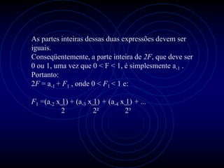 As partes inteiras dessas duas expressões devem ser
iguais.
Conseqüentemente, a parte inteira de 2F, que deve ser
0 ou 1, uma vez que 0 < F < 1, é simplesmente a-1 .
Portanto:
2F = a-1 + F1 , onde 0 < F1 < 1 e:

F1 =(a-2 x 1) + (a-3 x 1) + (a-4 x 1) + ...
           2           2²          2³
 