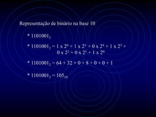 Representação de binário na base 10

   * 11010012
   * 11010012 = 1 x 26 + 1 x 25 + 0 x 24 + 1 x 23 +
                0 x 22 + 0 x 21 + 1 x 20

   * 11010012 = 64 + 32 + 0 + 8 + 0 + 0 + 1

   * 11010012 = 10510
 