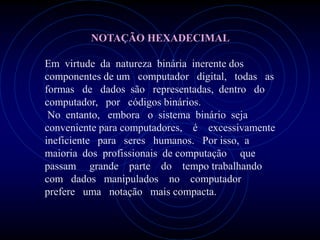 NOTAÇÃO HEXADECIMAL

Em virtude da natureza binária inerente dos
componentes de um computador digital, todas as
formas de dados são representadas, dentro do
computador, por códigos binários.
 No entanto, embora o sistema binário seja
conveniente para computadores, é excessivamente
ineficiente para seres humanos. Por isso, a
maioria dos profissionais de computação que
passam grande parte do tempo trabalhando
com dados manipulados no computador
prefere uma notação mais compacta.
 
