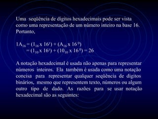 Uma seqüência de dígitos hexadecimais pode ser vista
como uma representação de um número inteiro na base 16.
Portanto,

1A16 = (116 x 16¹) + (A16 x 16 0)
     = (110 x 16¹) + (1010 x 16 0) = 26

A notação hexadecimal é usada não apenas para representar
números inteiros. Ela também é usada como uma notação
concisa para representar qualquer seqüência de dígitos
binários, mesmo que representem texto, números ou algum
outro tipo de dado. As razões para se usar notação
hexadecimal são as seguintes:
 