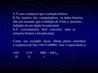 1. É mais compacta que a notação binária.
2. Na maioria dos computadores, os dados binários
têm um tamanho que é múltiplo de 4 bits e, portanto,
múltiplo de um dígito hexadecimal.
3. É extremamente fácil converter entre as
notações binária e hexadecimal.

Como um exemplo desse último ponto, considere
a seqüência de bits 110111100001. Isso é equivalente a:

1101     1110       0001 = DE116
  D        E          1
 