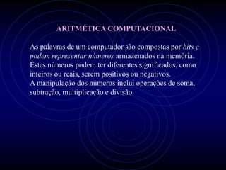 ARITMÉTICA COMPUTACIONAL

As palavras de um computador são compostas por bits e
podem representar números armazenados na memória.
Estes números podem ter diferentes significados, como
inteiros ou reais, serem positivos ou negativos.
A manipulação dos números inclui operações de soma,
subtração, multiplicação e divisão.
 