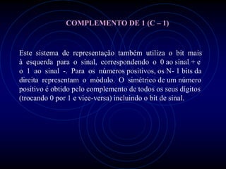 COMPLEMENTO DE 1 (C – 1)


Este sistema de representação também utiliza o bit mais
à esquerda para o sinal, correspondendo o 0 ao sinal + e
o 1 ao sinal -. Para os números positivos, os N- 1 bits da
direita representam o módulo. O simétrico de um número
positivo é obtido pelo complemento de todos os seus dígitos
(trocando 0 por 1 e vice-versa) incluindo o bit de sinal.
 