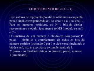 COMPLEMENTO DE 2 ( C – 2)

Este sistema de representação utiliza o bit mais à esquerda
para o sinal, correspondendo o 0 ao sinal + e o 1 ao sinal -.
Para os números positivos, os N- 1 bits da direita
representam o módulo, igualmente ao MS (módulo e sinal)
e C - 1.
O simétrico de um número é obtido em dois passos: 1º
passo – obtém-se o complemento de todos os bits do
número positivo (trocando 0 por 1 e vice-versa) incluindo o
bit de sinal, isto é, executa-se o complemento de 1;
2º passo – ao resultado obtido no primeiro passo, soma-se
1 (em binário).
 