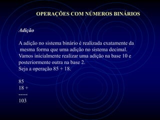 OPERAÇÕES COM NÚMEROS BINÁRIOS


Adição

A adição no sistema binário é realizada exatamente da
mesma forma que uma adição no sistema decimal.
Vamos inicialmente realizar uma adição na base 10 e
posteriormente outra na base 2.
Seja a operação 85 + 18.

85
18 +
-----
103
 