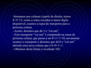 -Somamos por colunas à partir da direita, temos
8+5=13, como a soma excedeu o maior dígito
disponível, usamos a regra do transporte para a
próxima coluna.
- Assim, dizemos que dá 3 e “vai um”.
- Este transporte “vai um” é computado na soma da
próxima coluna, que passa a ser 8+1+1=10, novamente
usamos o transporte e dizemos que dá 0 e “vai um”
abrindo uma nova coluna que é 0+0+1=1.
- Obtemos desta forma o resultado 103.
 