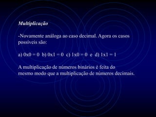 Multiplicação

-Novamente análoga ao caso decimal. Agora os casos
possíveis são:

a) 0x0 = 0 b) 0x1 = 0 c) 1x0 = 0 e d) 1x1 = 1

A multiplicação de números binários é feita do
mesmo modo que a multiplicação de números decimais.
 