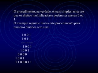 O procedimento, na verdade, é mais simples, uma vez
que os dígitos multiplicadores podem ser apenas 0 ou
1.
O exemplo seguinte ilustra este procedimento para
números binários sem sinal.

    1001
    1011
   -----------
    1001
   1001
  0000
 1001
 1100011
 