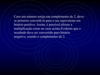 Caso um número esteja em complemento de 2, deve-
se primeiro convertê-lo para o seu equivalente em
binário positivo. Assim, é possível efetuar a
multiplicação como no caso acima.Evidente que o
resultado deve ser convertido para binário
negativo, usando o complemento de 2.
 