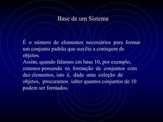 Base de um Sistema


É o número de elementos necessários para formar
um conjunto padrão que auxilie a contagem de
objetos.
Assim, quando falamos em base 10, por exemplo,
estamos pensando na formação de conjuntos com
dez elementos, isto é, dada uma coleção de
objetos, procuramos saber quantos conjuntos de 10
podem ser formados.
 