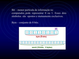 Bit – menor partícula de informação no
computador, pode representar 0 ou 1. Esses dois
símbolos são opostos e mutuamente exclusivos.

Byte – conjunto de 8 bits.
 