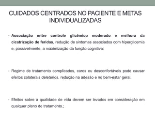CUIDADOS CENTRADOS NO PACIENTE E METAS 
INDIVIDUALIZADAS 
• Associação entre controle glicêmico moderado e melhora da 
cicatrização de feridas, redução de sintomas associados com hiperglicemia 
e, possivelmente, a maximização da função cognitiva; 
• Regime de tratamento complicados, caros ou desconfortáveis pode causar 
efeitos colaterais deletérios, redução na adesão e no bem-estar geral. 
• Efeitos sobre a qualidade de vida devem ser levados em consideração em 
qualquer plano de tratamento.; 
 
