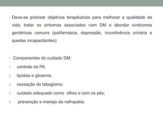 • Deve-se priorizar objetivos terapêuticos para melhorar a qualidade de 
vida, tratar os sintomas associados com DM e abordar síndromes 
geriátricas comuns (polifarmácia, depressão, incontinência urinária e 
quedas incapacitantes); 
• Componentes do cuidado DM: 
1. controle da PA, 
2. lipídios e glicemia; 
3. cessação do tabagismo; 
4. cuidado adequado como olhos e com os pés; 
5. prevenção e manejo da nefropatia; 
 