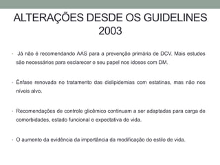 ALTERAÇÕES DESDE OS GUIDELINES 
2003 
• Já não é recomendando AAS para a prevenção primária de DCV. Mais estudos 
são necessários para esclarecer o seu papel nos idosos com DM. 
• Ênfase renovada no tratamento das dislipidemias com estatinas, mas não nos 
níveis alvo. 
• Recomendações de controle glicêmico continuam a ser adaptadas para carga de 
comorbidades, estado funcional e expectativa de vida. 
• O aumento da evidência da importância da modificação do estilo de vida. 
 