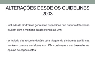 ALTERAÇÕES DESDE OS GUIDELINES 
2003 
• Inclusão de síndromes geriátricas específicas que quando detectadas 
ajudam com a melhoria da assistência ao DM; 
• A maioria das recomendações para triagem de síndromes geriátricas 
tratáveis comuns em idosos com DM continuam a ser baseadas na 
opinião de especialistas; 
 