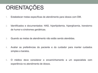 ORIENTAÇÕES 
1. Estabelecer metas específicas de atendimento para idosos com DM. 
2. Identificados e documentados: HAS, hiperlipidemia, hiperglicemia, transtorno 
de humor e síndromes geriátricas. 
3. Quando as metas de atendimento não estão sendo atendidas. 
4. Avaliar as preferências do paciente e do cuidador para manter cuidados 
simples e baratos. 
5. O médico deve considerar o encaminhamento a um especialista com 
experiência no atendimento de idosos. 
 