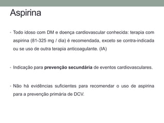 Aspirina 
• Todo idoso com DM e doença cardiovascular conhecida: terapia com 
aspirina (81-325 mg / dia) é recomendada, exceto se contra-indicada 
ou se uso de outra terapia anticoagulante. (IA) 
• Indicação para prevenção secundária de eventos cardiovasculares. 
• Não há evidências suficientes para recomendar o uso de aspirina 
para a prevenção primária de DCV. 
 